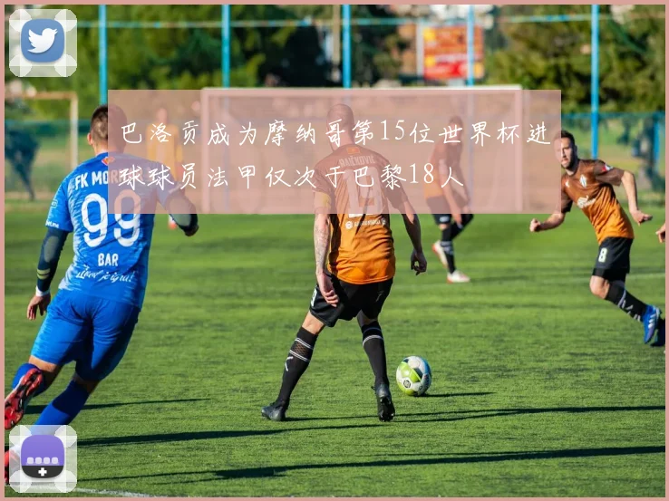 巴洛贡成为摩纳哥第15位世界杯进球球员法甲仅次于巴黎18人