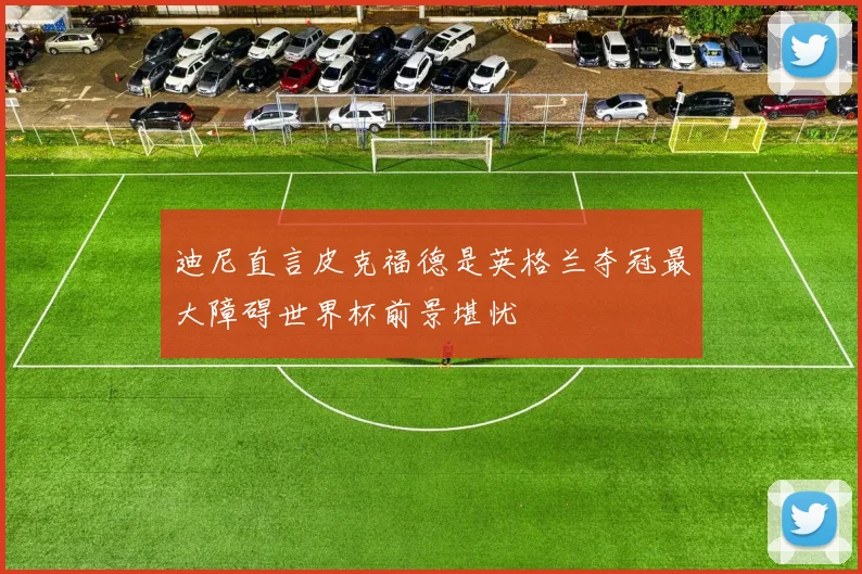 迪尼直言皮克福德是英格兰夺冠最大障碍世界杯前景堪忧