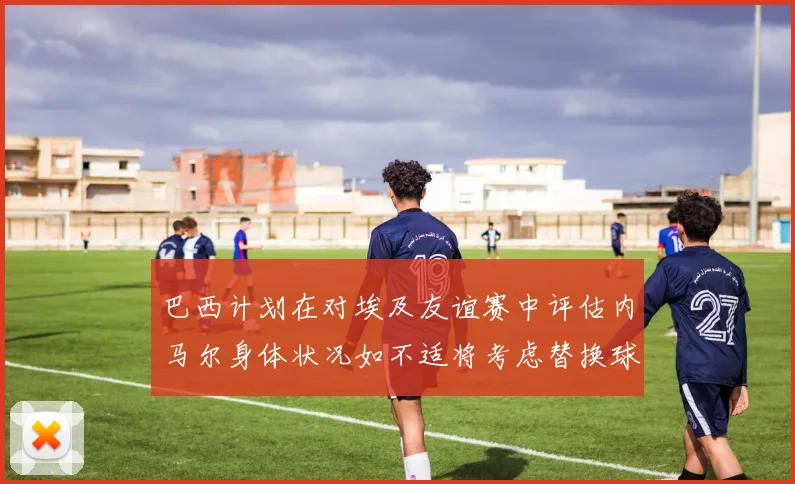 巴西计划在对埃及友谊赛中评估内马尔身体状况如不适将考虑替换球员