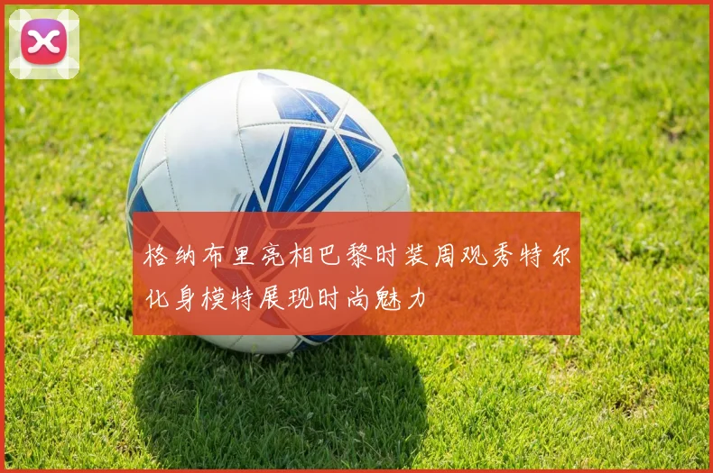格纳布里亮相巴黎时装周观秀特尔化身模特展现时尚魅力