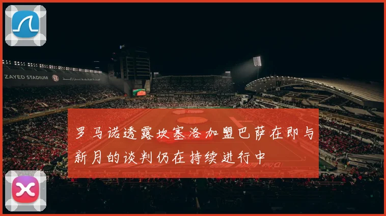 罗马诺透露坎塞洛加盟巴萨在即与新月的谈判仍在持续进行中