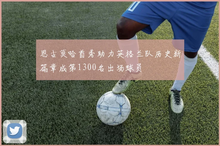 恩古莫哈首秀助力英格兰队历史新篇章成第1300名出场球员